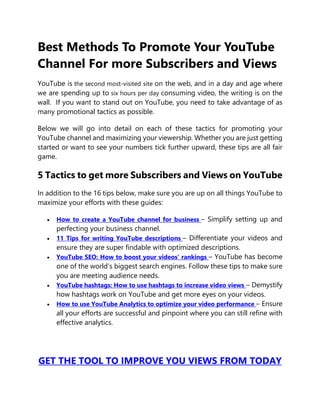 Best Methods To Promote Your YouTube
Channel For more Subscribers and Views
YouTube is the second most-visited site on the web, and in a day and age where
we are spending up to six hours per day consuming video, the writing is on the
wall. If you want to stand out on YouTube, you need to take advantage of as
many promotional tactics as possible.
Below we will go into detail on each of these tactics for promoting your
YouTube channel and maximizing your viewership. Whether you are just getting
started or want to see your numbers tick further upward, these tips are all fair
game.
5 Tactics to get more Subscribers and Views on YouTube
In addition to the 16 tips below, make sure you are up on all things YouTube to
maximize your efforts with these guides:
 How to create a YouTube channel for business – Simplify setting up and
perfecting your business channel.
 11 Tips for writing YouTube descriptions – Differentiate your videos and
ensure they are super findable with optimized descriptions.
 YouTube SEO: How to boost your videos’ rankings – YouTube has become
one of the world’s biggest search engines. Follow these tips to make sure
you are meeting audience needs.
 YouTube hashtags: How to use hashtags to increase video views – Demystify
how hashtags work on YouTube and get more eyes on your videos.
 How to use YouTube Analytics to optimize your video performance – Ensure
all your efforts are successful and pinpoint where you can still refine with
effective analytics.
GET THE TOOL TO IMPROVE YOU VIEWS FROM TODAY
 