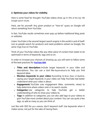 2. Optimize your videos for visibility
Here is some food for thought: YouTube videos show up in 70% of the top 100
Google search results.
Heck, see for yourself. Any given product or “how-to” query on Google will
return something from YouTube.
In fact, YouTube results sometimes even pop up before traditional blog posts
or websites.
Listen: YouTube is the second-largest search engine in the world in and of itself.
Just as people search for products and need problems solved via Google, the
same rings true on YouTube.
Think of your YouTube videos like any other piece of content that needs to be
optimized in terms of keywords, tags and so on.
In order to increase your chances of showing up, you will want to follow some
of the best practices for YouTube SEO:
 Titles and description: Include target keywords in your titles and
descriptions. You can use a tool like Keywordtool.io to help you find
keyword ideas.
 Mention keywords in your video: According to Brian Dean of Backlink,
saying your target keywords in your video can help YouTube had better
understand what your video is about.
 Engagement: YouTube uses engagement (likes, comments, views) to
help determine where videos rank in its search results.
 Categories: Use categories to help YouTube get a better
understanding of who to show your videos to.
 Tags: In addition to categories, you can also add tags to your videos to
give YouTube more context about your content. You can use quite a few
tags, so add as many as you can think of.
Just like with SEO for your website, don’t keyword stuff. Use keywords when it
makes sense, not just for the sake of having them.
 