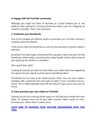 4. Engage with the YouTube community
Although you might not think of YouTube as a social network per se, the
platform does represent a thriving community where users are engaging via
content via profiles, “likes” and comments.
5. Customize your thumbnails
One of the simplest yet effective tactics to promote your YouTube channel is
creating custom thumbnails.
Think of your title and thumbnail as a sort of one-two punch to grab a viewer’s
attention.
By default, YouTube snags a screenshot from any given video and uses it for the
thumbnail. Unfortunately, sometimes the image it grabs will be a blurry shot of
you adjusting the camera or a transition.
Not a good look, right?
Creating thumbnails yourself not only makes your videos look more appealing
at a glance but also signals a certain sense of professionalism.
Thumbnails do not have to be rocket science, either. You can even create a
template with a particular font and style to make it more consistent and on-
brand. This is made especially easy with the help of image creation tools such as
Canva.
6. Cross-promote your own videos on YouTube
Chances are you are covering similar topics on YouTube that overlap with each
other. To squeeze more out of your older content, make a point to cross-
promote your videos when it makes sense.
CLICK HERE TO INCREASE YOUR YOUTUBE ENGAGEMENS WITH THIS
TOOL
 