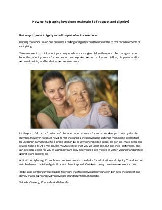 How to help aging loved one maintain Self respect and dignity?
Best ways to protect dignity and self respect of senior loved one:
Helping the senior loved one preserve a feeling of dignity could be one of the complicated elements of
care giving.
Take a moment to think about your unique role as a care giver. More than a certified caregiver, you
know the patient you care for. You know the complete person, his likes and dislikes, his personal skills
and weak points, and his desires and requirements.
It’s simple to fall into a “protective” character when you care for some one else, particularly a family
member. However we must never forget that unless the individual is suffering from some intellectual
failure (brain damage due to a stroke, dementia, or any other medical issue), he can still make decisions
related to his life. At times he/she may take steps that you wouldn’t like, but it is their preference. This
can be complicated for you as a primary care provider; you will really need to watch yourself and protect
against extra protection.
Amidst the highly significant human requirements is the desire for admiration and dignity. That does not
switch when an individual gets ill or even handicapped. Certainly, it may increase even more robust.
There's a lot of things you could do to ensure that the individual in your attention gets the respect and
dignity that is each and every individual’s fundamental human right.
Value his Secrecy, Physically And Mentally.
 