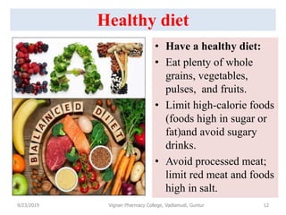 Healthy diet
• Have a healthy diet:
• Eat plenty of whole
grains, vegetables,
pulses, and fruits.
• Limit high-calorie foods
(foods high in sugar or
fat)and avoid sugary
drinks.
• Avoid processed meat;
limit red meat and foods
high in salt.
9/23/2019 12Vignan Pharmacy College, Vadlamudi, Guntur
 