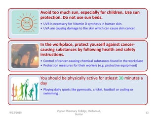 Avoid too much sun, especially for children. Use sun
protection. Do not use sun beds.
• UVB is necessary for Vitamin D synthesis in human skin.
• UVA are causing damage to the skin which can cause skin cancer.
In the workplace, protect yourself against cancer-
causing substances by following health and safety
instructions.
• Control of cancer-causing chemical substances found in the workplace
• Protection measures for their workers (e.g. protective equipment)
You should be physically active for atleast 30 minutes a
day
• Playing daily sports like gymnastic, cricket, football or cycling or
swimming .
9/23/2019 13
Vignan Pharmacy Colldge, Vadlamudi,
Guntur
 