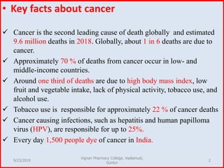 • Key facts about cancer
 Cancer is the second leading cause of death globally and estimated
9.6 million deaths in 2018. Globally, about 1 in 6 deaths are due to
cancer.
 Approximately 70 % of deaths from cancer occur in low- and
middle-income countries.
 Around one third of deaths are due to high body mass index, low
fruit and vegetable intake, lack of physical activity, tobacco use, and
alcohol use.
 Tobacco use is responsible for approximately 22 % of cancer deaths
 Cancer causing infections, such as hepatitis and human papilloma
virus (HPV), are responsible for up to 25%.
 Every day 1,500 people dye of cancer in India.
9/23/2019 2
Vignan Pharmacy Colldge, Vadlamudi,
Guntur
 