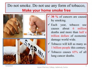 Do not smoke. Do not use any form of tobacco,
Make your home smoke free
 30 % of cancers are caused
by smoking.
 Each year, tobacco use
causes about 6 million
deaths and more than half a
trillion dollars of economic
damage world wide.
 Tobacco will kill as many as
1 billion people this century.
 Tobacco causes 65% of all
lung cancer deaths.
9/23/2019 9
Vignan Pharmacy College, Vadlamudi, Guntur
 