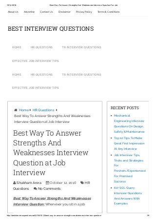 10/14/2016 Best Way To Answer Strengths And Weaknesses Interview Question For Job
http://bestinterviewquestions.net/2016/10/12/best­way­to­answer­strengths­weaknesses­interview­question/ 1/9
Best Way To Answer Strengths And Weaknesses
Interview Question: Whenever you sit in a job
 Home  HR Questions 
Best Way To Answer Strengths And Weaknesses
Interview Question at Job Interview
RECENT POSTS
Mechanical
Engineering Interview
Questions On Design,
Safety & Maintenance
Top 10 Tips To Make
Great First Impression
At Any Interview
Job Interview Tips,
Tricks and Strategies
For
Freshers/Experienced
For Promised
Success
60+ SQL Query
Interview Questions
And Answers With
Examples
Best Way To Answer
Strengths And
Weaknesses Interview
Question at Job
Interview
 Shubham Arora  October 12, 2016  HR
Questions  No Comments
About Us Advertise Contact Us Disclaimer Privacy Policy Terms & Conditions
BEST INTERVIEW QUESTIONS
HOME HR QUESTIONS TR INTERVIEW QUESTIONS
EFFECTIVE JOB INTERVIEW TIPS
HOME HR QUESTIONS TR INTERVIEW QUESTIONS
EFFECTIVE JOB INTERVIEW TIPS
 