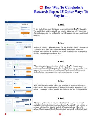 ⛔Best Way To Conclude A
Research Paper. 15 Other Ways To
Say In ...
1. Step
To get started, you must first create an account on site HelpWriting.net.
The registration process is quick and simple, taking just a few moments.
During this process, you will need to provide a password and a valid email
address.
2. Step
In order to create a "Write My Paper For Me" request, simply complete the
10-minute order form. Provide the necessary instructions, preferred
sources, and deadline. If you want the writer to imitate your writing style,
attach a sample of your previous work.
3. Step
When seeking assignment writing help from HelpWriting.net, our
platform utilizes a bidding system. Review bids from our writers for your
request, choose one of them based on qualifications, order history, and
feedback, then place a deposit to start the assignment writing.
4. Step
After receiving your paper, take a few moments to ensure it meets your
expectations. If you're pleased with the result, authorize payment for the
writer. Don't forget that we provide free revisions for our writing services.
5. Step
When you opt to write an assignment online with us, you can request
multiple revisions to ensure your satisfaction. We stand by our promise to
provide original, high-quality content - if plagiarized, we offer a full
refund. Choose us confidently, knowing that your needs will be fully met.
⛔Best Way To Conclude A Research Paper. 15 Other Ways To Say In ... ⛔Best Way To Conclude A Research
Paper. 15 Other Ways To Say In ...
 