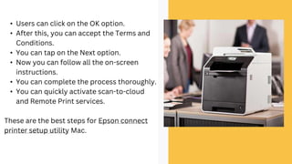 • Users can click on the OK option.
• After this, you can accept the Terms and
Conditions.
• You can tap on the Next option.
• Now you can follow all the on-screen
instructions.
• You can complete the process thoroughly.
• You can quickly activate scan-to-cloud
and Remote Print services.
These are the best steps for Epson connect
printer setup utility Mac.
 