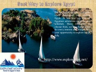 http://www.exploregypt.net/
Explore Egypt presents a complete
travel experience into ancient
Egypt. At last you can take an
Egyptian adventure on your own
schedule. Many itineraries to
choose from, we have Egypt tours
for every interest and budget. It is
your opportunity to explore Egypt
fully.
 