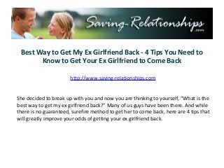 Best Way to Get My Ex Girlfriend Back - 4 Tips You Need to
       Know to Get Your Ex Girlfriend to Come Back

                       http://www.saving-relationships.com


She decided to break up with you and now you are thinking to yourself, “What is the
best way to get my ex girlfriend back?” Many of us guys have been there. And while
there is no guaranteed, surefire method to get her to come back, here are 4 tips that
will greatly improve your odds of getting your ex girlfriend back.
 
