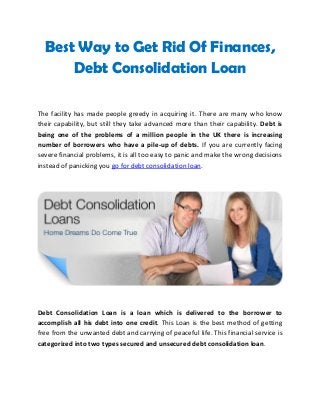 Best Way to Get Rid Of Finances,
Debt Consolidation Loan
The facility has made people greedy in acquiring it. There are many who know
their capability, but still they take advanced more than their capability. Debt is
being one of the problems of a million people in the UK there is increasing
number of borrowers who have a pile-up of debts. If you are currently facing
severe financial problems, it is all too easy to panic and make the wrong decisions
instead of panicking you go for debt consolidation loan.
Debt Consolidation Loan is a loan which is delivered to the borrower to
accomplish all his debt into one credit. This Loan is the best method of getting
free from the unwanted debt and carrying of peaceful life. This financial service is
categorized into two types secured and unsecured debt consolidation loan.
 