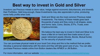 Best way to invest in Gold and Silver
For more information, visit our website: https://satoritraders.com/precious-metals/gold/ira/way
Investors use Precious metals to store value, hedge against economic disturbances, and diversify
their Portfolios. Held long enough, these Investments may also appreciate in price, producing
some hefty profits when sold.
Gold and Silver are the most common Precious metal
Investments. The history of these metals goes back
thousands of years and they come in all shapes, sizes,
and forms: bars, Coins, Stocks, ETFs, Trusts, even
Cryptocurrencies.
We believe the best way to invest in Gold and Silver is to
have a little bit on hand and then trade some of your
paper retirement assets (Stocks, Bonds, Mutual funds)
for the security of physical metal.
You can purchase physical metal at your local Coin shop and this is the method that we prefer.
Develop a personal relationship with the store and they will take good care of you. You can also
purchase Precious metals online from Bullion dealers like APMEX or JM Bullion.
 