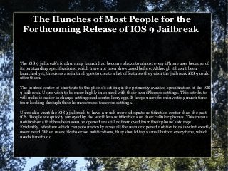 The Hunches of Most People for the
Forthcoming Release of IOS 9 Jailbreak
The iOS 9 jailbreak’s forthcoming launch had become a buzz to almost every iPhone user because of
its outstanding specifications, which have not been showcased before. Although it hasn’t been
launched yet, the users are in the hypes to create a list of features they wish the jailbreak iOS 9 could
offer them.
The control center of shortcuts to the phone’s setting is the primarily awaited specification of the iOS
9 jailbreak. Users wish to be more highly in control with their own iPhone’s settings. This attribute
will make it easier to change settings and control any app. It keeps users from investing much time
from looking through their home screens to access settings.
Users also want the iOS 9 jailbreak to have a much more adequate notification center than the past
iOS. People are quickly annoyed by the worthless notifications on their cellular phones. This means
notifications that has been seen or opened are still not removed from their phone’s storage.
Evidently, a feature which can automatically erase all the seen or opened notifications is what exactly
users need. When users like to erase notifications, they should tap a small button every time, which
needs time to do.
 