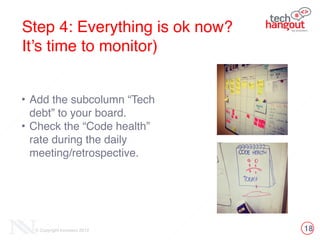 18© Copyright Innovecs 2012
Step 4: Everything is ok now? !
It’s time to monitor)
!
• Add the subcolumn “Tech
debt” to your board. !
• Check the “Code health”
rate during the daily
meeting/retrospective.
 