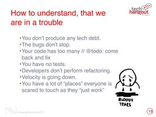 19© Copyright Innovecs 2012
How to understand, that we !
are in a trouble
•You don’t produce any tech debt.!
•The bugs don’t stop. !
•Your code has too many // @todo: come
back and fix!
•You have no tests.!
•Developers don’t perform refactoring.!
•Velocity is going down.!
•You have a lot of “places” everyone is
scared to touch as they “just work”
 