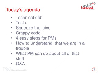 Today’s agenda
• Technical debt!
• Tests!
• Squeeze the juice!
• Crappy code!
• 4 easy steps for PMs!
• How to understand, that we are in a
trouble!
• What PM can do about all of that
stuff!
• Q&A
2© Copyright Innovecs 2012
 