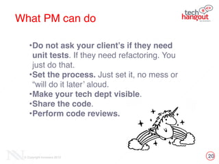 20© Copyright Innovecs 2012
What PM can do
•Do not ask your client’s if they need
unit tests. If they need refactoring. You
just do that.!
•Set the process. Just set it, no mess or
“will do it later’ aloud.!
•Make your tech dept visible. !
•Share the code. !
•Perform code reviews.
 