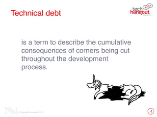 4© Copyright Innovecs 2012
Technical debt
is a term to describe the cumulative
consequences of corners being cut
throughout the development
process.
 