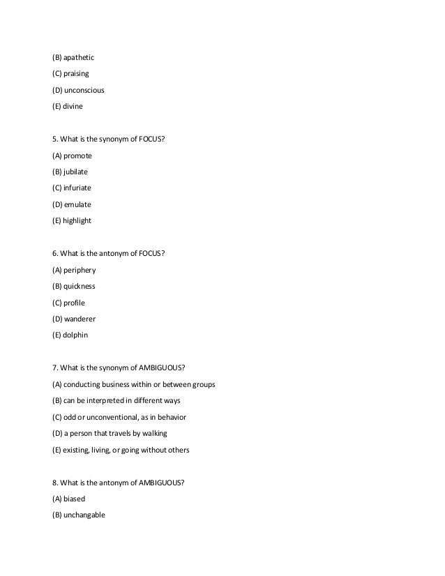 (B) apathetic
(C) praising
(D) unconscious
(E) divine
5. What is the synonym of FOCUS?
(A) promote
(B) jubilate
(C) infuriate
(D) emulate
(E) highlight
6. What is the antonym of FOCUS?
(A) periphery
(B) quickness
(C) profile
(D) wanderer
(E) dolphin
7. What is the synonym of AMBIGUOUS?
(A) conducting business within or between groups
(B) can be interpreted in different ways
(C) odd or unconventional, as in behavior
(D) a person that travels by walking
(E) existing, living, or going without others
8. What is the antonym of AMBIGUOUS?
(A) biased
(B) unchangable
 