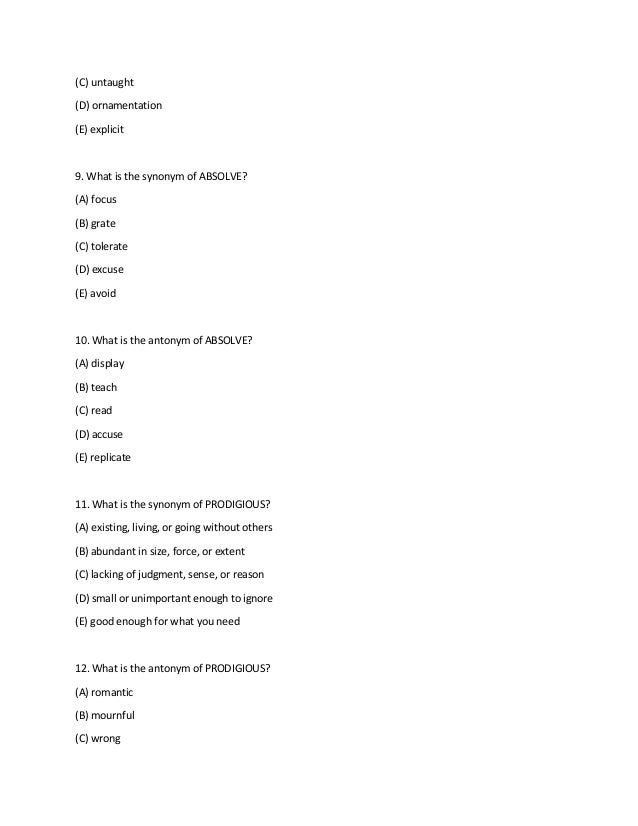 (C) untaught
(D) ornamentation
(E) explicit
9. What is the synonym of ABSOLVE?
(A) focus
(B) grate
(C) tolerate
(D) excuse
(E) avoid
10. What is the antonym of ABSOLVE?
(A) display
(B) teach
(C) read
(D) accuse
(E) replicate
11. What is the synonym of PRODIGIOUS?
(A) existing, living, or going without others
(B) abundant in size, force, or extent
(C) lacking of judgment, sense, or reason
(D) small or unimportant enough to ignore
(E) good enough for what you need
12. What is the antonym of PRODIGIOUS?
(A) romantic
(B) mournful
(C) wrong
 