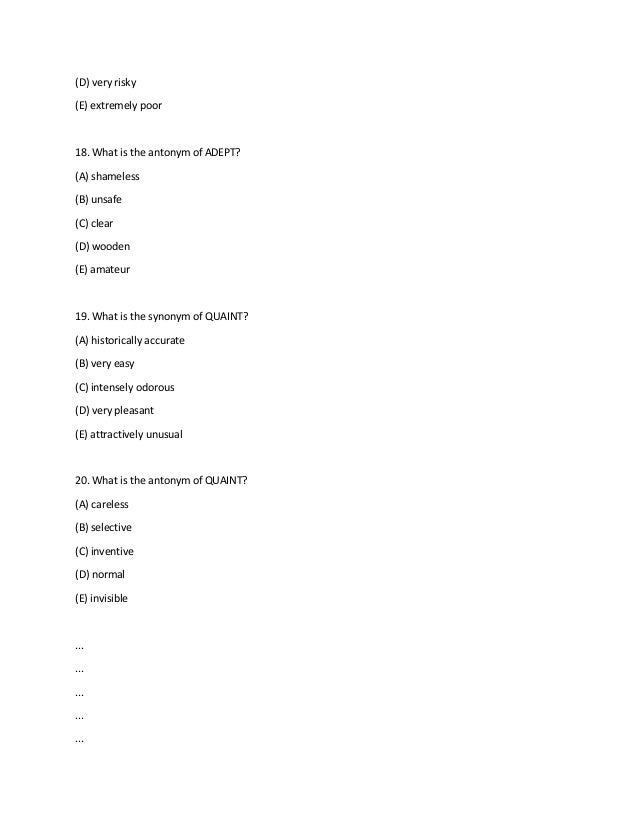 (D) very risky
(E) extremely poor
18. What is the antonym of ADEPT?
(A) shameless
(B) unsafe
(C) clear
(D) wooden
(E) amateur
19. What is the synonym of QUAINT?
(A) historically accurate
(B) very easy
(C) intensely odorous
(D) very pleasant
(E) attractively unusual
20. What is the antonym of QUAINT?
(A) careless
(B) selective
(C) inventive
(D) normal
(E) invisible
...
...
...
...
...
 
