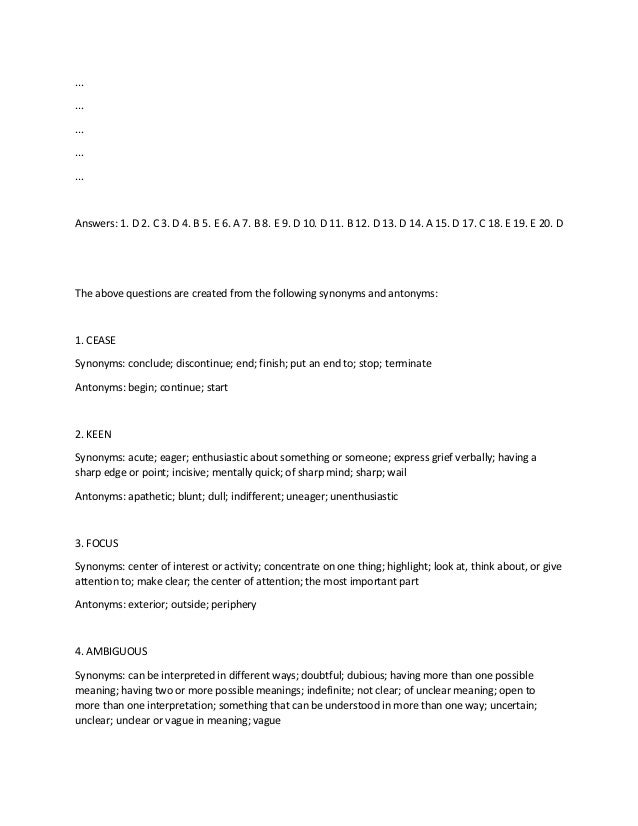 ...
...
...
...
...
Answers: 1. D 2. C 3. D 4. B 5. E 6. A 7. B 8. E 9. D 10. D 11. B 12. D 13. D 14. A 15. D 17. C 18. E 19. E 20. D
The above questions are created from the following synonyms and antonyms:
1. CEASE
Synonyms: conclude; discontinue; end; finish; put an end to; stop; terminate
Antonyms: begin; continue; start
2. KEEN
Synonyms: acute; eager; enthusiastic about something or someone; express grief verbally; having a
sharp edge or point; incisive; mentally quick; of sharp mind; sharp; wail
Antonyms: apathetic; blunt; dull; indifferent; uneager; unenthusiastic
3. FOCUS
Synonyms: center of interest or activity; concentrate on one thing; highlight; look at, think about, or give
attention to; make clear; the center of attention; the most important part
Antonyms: exterior; outside; periphery
4. AMBIGUOUS
Synonyms: can be interpreted in different ways; doubtful; dubious; having more than one possible
meaning; having two or more possible meanings; indefinite; not clear; of unclear meaning; open to
more than one interpretation; something that can be understood in more than one way; uncertain;
unclear; unclear or vague in meaning; vague
 