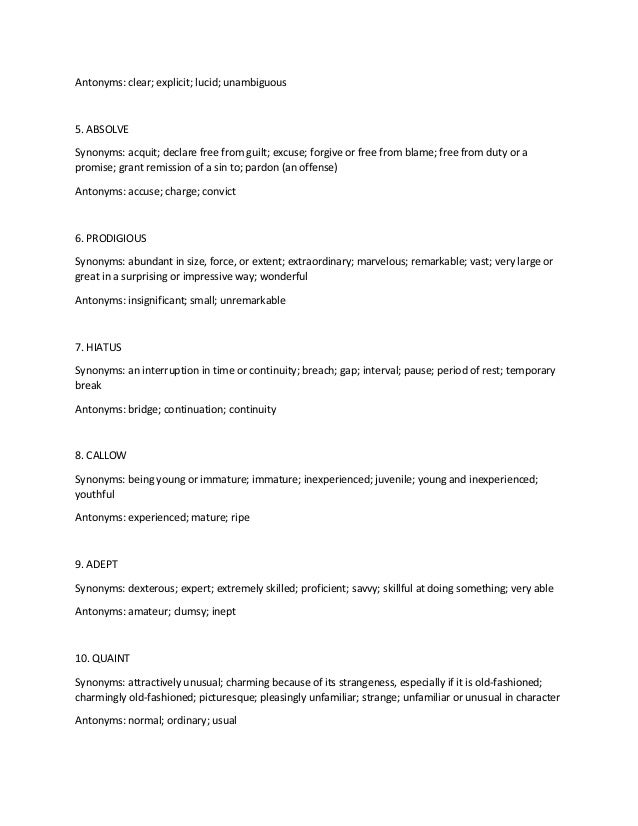 Antonyms: clear; explicit; lucid; unambiguous
5. ABSOLVE
Synonyms: acquit; declare free from guilt; excuse; forgive or free from blame; free from duty or a
promise; grant remission of a sin to; pardon (an offense)
Antonyms: accuse; charge; convict
6. PRODIGIOUS
Synonyms: abundant in size, force, or extent; extraordinary; marvelous; remarkable; vast; very large or
great in a surprising or impressive way; wonderful
Antonyms: insignificant; small; unremarkable
7. HIATUS
Synonyms: an interruption in time or continuity; breach; gap; interval; pause; period of rest; temporary
break
Antonyms: bridge; continuation; continuity
8. CALLOW
Synonyms: being young or immature; immature; inexperienced; juvenile; young and inexperienced;
youthful
Antonyms: experienced; mature; ripe
9. ADEPT
Synonyms: dexterous; expert; extremely skilled; proficient; savvy; skillful at doing something; very able
Antonyms: amateur; clumsy; inept
10. QUAINT
Synonyms: attractively unusual; charming because of its strangeness, especially if it is old-fashioned;
charmingly old-fashioned; picturesque; pleasingly unfamiliar; strange; unfamiliar or unusual in character
Antonyms: normal; ordinary; usual
 