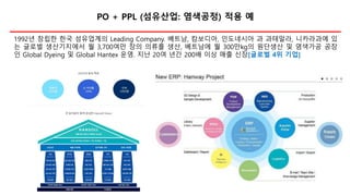 PO + PPL (섬유산업: 염색공정) 적용 예
1992년 창립한 한국 섬유업계의 Leading Company. 베트남, 캄보디아, 인도네시아 과 과테말라, 니카라과에 있
는 글로벌 생산기지에서 월 3,700여만 장의 의류를 생산, 베트남에 월 300만kg의 원단생산 및 염색가공 공장
인 Global Dyeing 및 Global Hantex 운영. 지난 20여 년간 200배 이상 매출 신장[글로벌 4위 기업]
 