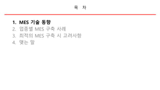 목 차
1. MES 기술 동향
2. 업종별 MES 구축 사례
3. 최적의 MES 구축 시 고려사항
4. 맺는 말
 