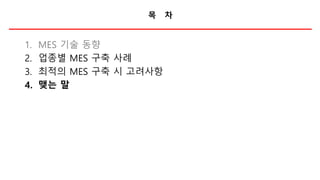 목 차
1. MES 기술 동향
2. 업종별 MES 구축 사례
3. 최적의 MES 구축 시 고려사항
4. 맺는 말
 