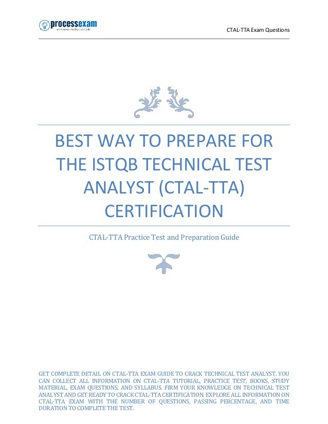 CTAL-TTA Exam Questions
BEST WAY TO PREPARE FOR
THE ISTQB TECHNICAL TEST
ANALYST (CTAL-TTA)
CERTIFICATION
CTAL-TTA Practice Test and Preparation Guide
GET COMPLETE DETAIL ON CTAL-TTA EXAM GUIDE TO CRACK TECHNICAL TEST ANALYST. YOU
CAN COLLECT ALL INFORMATION ON CTAL-TTA TUTORIAL, PRACTICE TEST, BOOKS, STUDY
MATERIAL, EXAM QUESTIONS, AND SYLLABUS. FIRM YOUR KNOWLEDGE ON TECHNICAL TEST
ANALYST AND GET READY TO CRACK CTAL-TTA CERTIFICATION. EXPLORE ALL INFORMATION ON
CTAL-TTA EXAM WITH THE NUMBER OF QUESTIONS, PASSING PERCENTAGE, AND TIME
DURATION TO COMPLETE THE TEST.
 