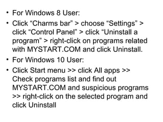 • For Windows 8 User:
• Click “Charms bar” > choose “Settings” >
click “Control Panel” > click “Uninstall a
program” > right-click on programs related
with MYSTART.COM and click Uninstall.
• For Windows 10 User:
• Click Start menu >> click All apps >>
Check programs list and find out
MYSTART.COM and suspicious programs
>> right-click on the selected program and
click Uninstall
 