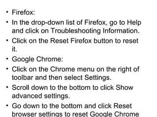 • Firefox:
• In the drop-down list of Firefox, go to Help
and click on Troubleshooting Information.
• Click on the Reset Firefox button to reset
it.
• Google Chrome:
• Click on the Chrome menu on the right of
toolbar and then select Settings.
• Scroll down to the bottom to click Show
advanced settings.
• Go down to the bottom and click Reset
browser settings to reset Google Chrome
 