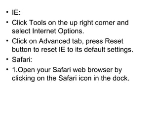 • IE:
• Click Tools on the up right corner and
select Internet Options.
• Click on Advanced tab, press Reset
button to reset IE to its default settings.
• Safari:
• 1.Open your Safari web browser by
clicking on the Safari icon in the dock.
 