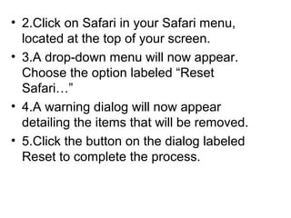 • 2.Click on Safari in your Safari menu,
located at the top of your screen.
• 3.A drop-down menu will now appear.
Choose the option labeled “Reset
Safari…”
• 4.A warning dialog will now appear
detailing the items that will be removed.
• 5.Click the button on the dialog labeled
Reset to complete the process.
 
