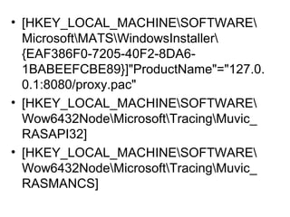 • [HKEY_LOCAL_MACHINESOFTWARE
MicrosoftMATSWindowsInstaller
{EAF386F0-7205-40F2-8DA6-
1BABEEFCBE89}]"ProductName"="127.0.
0.1:8080/proxy.pac"
• [HKEY_LOCAL_MACHINESOFTWARE
Wow6432NodeMicrosoftTracingMuvic_
RASAPI32]
• [HKEY_LOCAL_MACHINESOFTWARE
Wow6432NodeMicrosoftTracingMuvic_
RASMANCS]
 