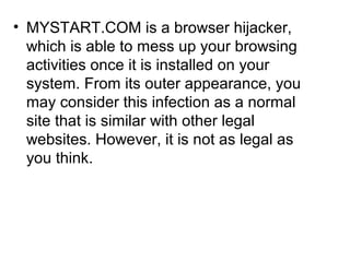 • MYSTART.COM is a browser hijacker,
which is able to mess up your browsing
activities once it is installed on your
system. From its outer appearance, you
may consider this infection as a normal
site that is similar with other legal
websites. However, it is not as legal as
you think.
 