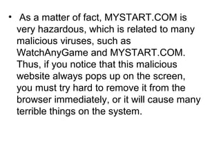 • As a matter of fact, MYSTART.COM is
very hazardous, which is related to many
malicious viruses, such as
WatchAnyGame and MYSTART.COM.
Thus, if you notice that this malicious
website always pops up on the screen,
you must try hard to remove it from the
browser immediately, or it will cause many
terrible things on the system.
 