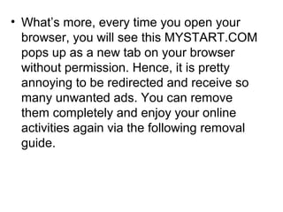 • What’s more, every time you open your
browser, you will see this MYSTART.COM
pops up as a new tab on your browser
without permission. Hence, it is pretty
annoying to be redirected and receive so
many unwanted ads. You can remove
them completely and enjoy your online
activities again via the following removal
guide.
 