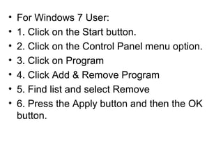 • For Windows 7 User:
• 1. Click on the Start button.
• 2. Click on the Control Panel menu option.
• 3. Click on Program
• 4. Click Add & Remove Program
• 5. Find list and select Remove
• 6. Press the Apply button and then the OK
button.
 