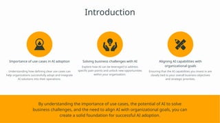 Introduction
Importance of use cases in AI adoption
Understanding how defining clear use cases can
help organizations successfully adopt and integrate
AI solutions into their operations.
Solving business challenges with AI
Explore how AI can be leveraged to address
specific pain points and unlock new opportunities
within your organization.
Aligning AI capabilities with
organizational goals
Ensuring that the AI capabilities you invest in are
closely tied to your overall business objectives
and strategic priorities.
By understanding the importance of use cases, the potential of AI to solve
business challenges, and the need to align AI with organizational goals, you can
create a solid foundation for successful AI adoption.
 