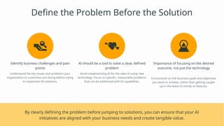 Define the Problem Before the Solution
Identify business challenges and pain
points
Understand the key issues and problems your
organization or customers are facing before trying
to implement AI solutions.
AI should be a tool to solve a clear, defined
problem
Avoid implementing AI for the sake of using new
technology. Focus on specific, measurable problems
that can be addressed with AI capabilities.
Importance of focusing on the desired
outcome, not just the technology
Concentrate on the business goals and objectives
you want to achieve, rather than getting caught
up in the latest AI trends or features.
By clearly defining the problem before jumping to solutions, you can ensure that your AI
initiatives are aligned with your business needs and create tangible value.
 