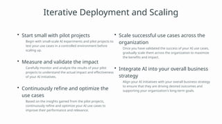 Iterative Deployment and Scaling
• Start small with pilot projects
Begin with small-scale AI experiments and pilot projects to
test your use cases in a controlled environment before
scaling up.
• Measure and validate the impact
Carefully monitor and analyze the results of your pilot
projects to understand the actual impact and effectiveness
of your AI initiatives.
• Continuously refine and optimize the
use cases
Based on the insights gained from the pilot projects,
continuously refine and optimize your AI use cases to
improve their performance and relevance.
• Scale successful use cases across the
organization
Once you have validated the success of your AI use cases,
gradually scale them across the organization to maximize
the benefits and impact.
• Integrate AI into your overall business
strategy
Align your AI initiatives with your overall business strategy
to ensure that they are driving desired outcomes and
supporting your organization's long-term goals.
 