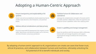 Adopting a Human-Centric Approach
Ensure transparency and explainability of AI
systems
Foster trust and accountability by clearly explaining how AI
models make decisions, their limitations, and potential
biases.
Address ethical considerations and data privacy
Prioritize responsible AI development that respects human
rights, data privacy, and ethical principles such as fairness,
non-discrimination, and privacy protection.
Facilitate human-AI collaboration and
coexistence
Leverage the complementary strengths of humans and AI
to enable seamless collaboration, where AI augments and
enhances human capabilities rather than replacing them.
Invest in upskilling and change management
Equip the workforce with the necessary skills to effectively
interact with and manage AI systems, and support
organizational change to embrace the human-centric
approach.
By adopting a human-centric approach to AI, organizations can create use cases that foster trust,
ethical AI practices, and collaboration between humans and machines, ultimately unlocking the
full potential of AI to benefit individuals and society.
 