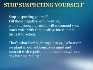 Stop suspecting yourself.
Fill those negative with positive,
your subconscious mind will command your
inner voice with that positive force and it
turns it to action.
That’s what Earl Nightingale says, “Whatever
we plant in our subconscious mind and
nourish with repetition and emotion will one
day become reality.”
 