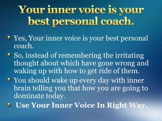 Yes, Your inner voice is your best personal
coach.
So, instead of remembering the irritating
thought about which have gone wrong and
waking up with how to get ride of them.
You should wake up every day with inner
brain telling you that how you are going to
dominate today.
Use Your Inner Voice In Right Way.
 