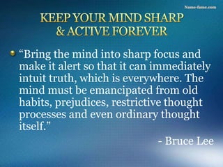 “Bring the mind into sharp focus and
make it alert so that it can immediately
intuit truth, which is everywhere. The
mind must be emancipated from old
habits, prejudices, restrictive thought
processes and even ordinary thought
itself.”
- Bruce Lee
 