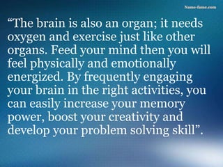 “The brain is also an organ; it needs
oxygen and exercise just like other
organs. Feed your mind then you will
feel physically and emotionally
energized. By frequently engaging
your brain in the right activities, you
can easily increase your memory
power, boost your creativity and
develop your problem solving skill”.
 