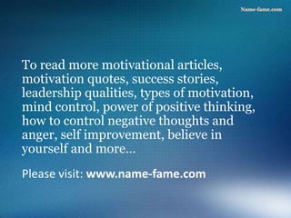 Please visit: www.name-fame.com
To read more motivational articles,
motivation quotes, success stories,
leadership qualities, types of motivation,
mind control, power of positive thinking,
how to control negative thoughts and
anger, self improvement, believe in
yourself and more…
 