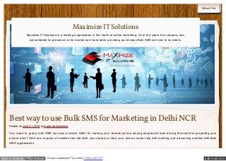 pdfcrowd.comopen in browser PRO version Are you a developer? Try out the HTML to PDF API
About Us
Bestway to use Bulk SMSfor Marketingin DelhiNCR
Posted on June 21, 2016 by maximizeitsolutions
You need to grasp bulk SMS services provider Delhi for making your brands picture among people and later driving the same for propelling your
picture also? Here are couples of realities that will offer you sharply to start your picture some help with building and advancing exertion with Bulk
SMS organization.
MaximizeITSolutions
Maximize IT Solutions is a leading organization in the realm of online marketing. Over the years the company has
consolidated its presence in the market and have been providing world-class Bulk SMS services to its clients.
 