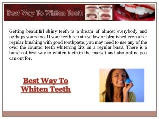 Getting beautiful shiny teeth is a dream of almost everybody and
perhaps yours too. If your teeth remain yellow or blemished even after
regular brushing with good toothpaste, you may need to use any of the
over the counter teeth whitening kits on a regular basis. There is a
bunch of best way to whiten teeth in the market and also online you
can opt for.
 